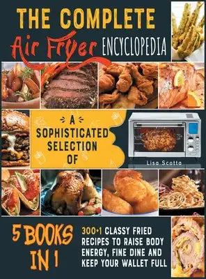 The Complete Air Fryer Encyclopedia [5 books in 1]: A Sophisticated Selection of 300+1 Classy Fried Recipes to Raise Body Energy, Fine Dine and Keep Y