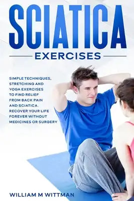 Sciatica Exercises: Simple Techniques, Stretching and Yoga Exercises to Find Relief From Back Pain and Sciatica. Ricover your Life Forever Without Dru
