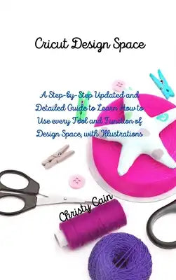 Cricut Design Space: A Step-by-Step Updated and Detailed Guide to Learn How to Use every Tool and Function of Design Space, with Illustrati