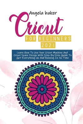 Cricut for begginers 2021: Learn How To Use Your Cricut Machine And Cricut Space Design With Step-By-Step Guide To Get Everything Up And Running