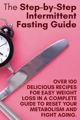 The Step-by-Step Intermittent Fasting Guide: Over 100 Delicious Recipes for Easy Weight Loss in a Complete Guide to Reset Your Metabolism and Fight Ag