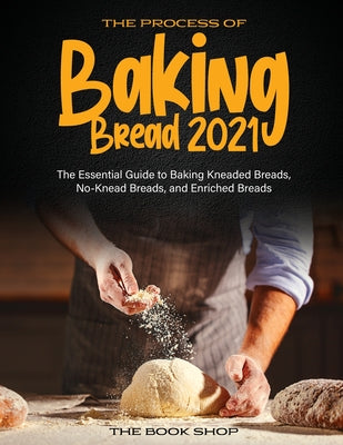 The Process of Baking Bread 2021: The Essential Guide to Baking Kneaded Breads, No-Knead Breads, and Enriched Breads