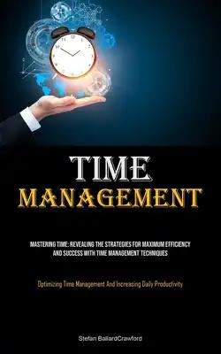 Time Management: Mastering Time: Revealing The Strategies For Maximum Efficiency And Success With Time Management Techniques (Optimizing Time Manageme