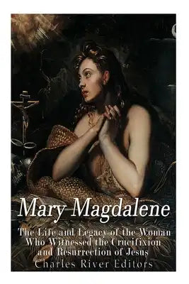 Mary Magdalene: The Life and Legacy of the Woman Who Witnessed the Crucifixion and Resurrection of Jesus