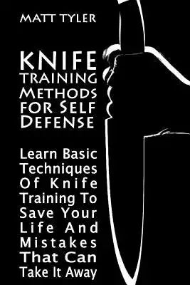 Knife Training Methods for Self Defense: Learn Basic Techniques Of Knife Training To Save Your Life And Mistakes That Can Take It Away