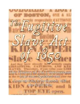 The Fugitive Slave Act of 1850: The History of the Controversial Law that Sparked the Confederacy's Secession and the Civil War