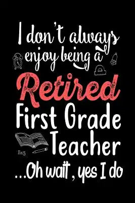 I Don't Always Enjoy Being a Retired First Grade Teacher Oh Wait Yes I Do: Funny Retirement Gift Notebook for Teacher