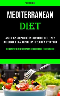 Mediterranean Diet: A Step-by-step Guide on How to Effortlessly Integrate a Healthy Diet Into Your Everyday Life (The Complete Mediterrane