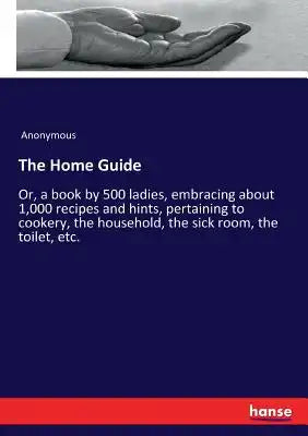 The Home Guide: Or, a book by 500 ladies, embracing about 1,000 recipes and hints, pertaining to cookery, the household, the sick room, the toilet, et