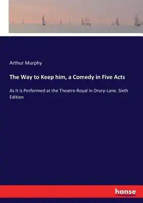 The Way to Keep him, a Comedy in Five Acts: As it is Performed at the Theatre-Royal in Drury-Lane. Sixth Edition