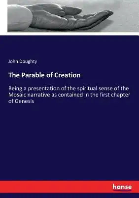 The Parable of Creation: Being a presentation of the spiritual sense of the Mosaic narrative as contained in the first chapter of Genesis
