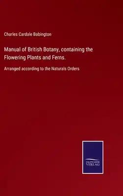 Manual of British Botany, containing the Flowering Plants and Ferns.: Arranged according to the Naturals Orders