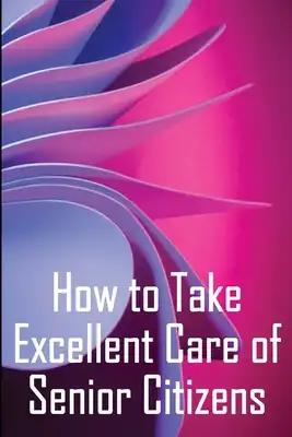 How to Take Excellent Care of Senior Citizens: A guide to selecting an assisted living or nursing home, as well as what to do if your finances run out