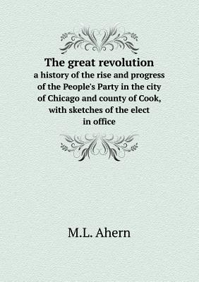 The great revolution a history of the rise and progress of the People's Party in the city of Chicago and county of Cook, with sketches of the elect in