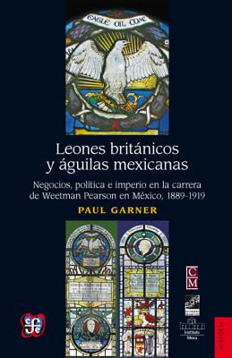 Leones Britnicos y Guilas Mexicanas.: Negocios, Pol-Tica E Imperio En La Carrera de Weetman Perason En M'Xico, 1889-1919