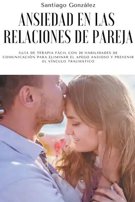 Ansiedad en las relaciones de pareja: Guía de Terapia Fácil con 20 Habilidades de Comunicación para Eliminar el Apego Ansioso y Prevenir el Vínculo Tr