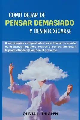 Como dejar de Pensar Demasiado y Desintoxicarse: 8 Estrategias comprobadas para liberar la mente de Espirales Negativos, Reducir el Estrés, Aumentar l