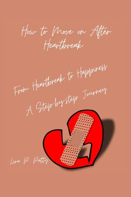 How to Move on After Heartbreak: From Heartbreak to Happiness: A step-by- step Journey