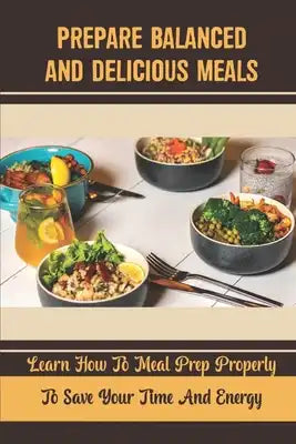 Prepare Balanced And Delicious Meals: Learn How To Meal Prep Properly To Save Your Time And Energy