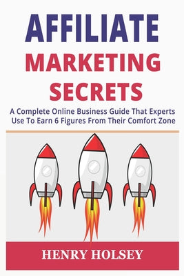 Affiliate Marketing Secrets: A Complete Online Business Guide That Experts Use To Earn 6 Figures From Their Comfort Zone