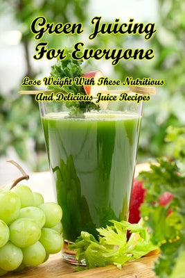 Green Juicing For Everyone: Lose Weight With These Nutritious And Delicious Juice Recipes