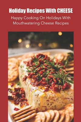 Holiday Recipes With Cheese: Happy Cooking On Holidays With Mouthwatering Cheese Recipes