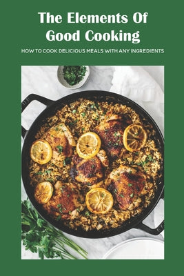 The Elements Of Good Cooking: How To Cook Delicious Meals With Any Ingredients
