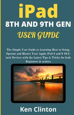 iPad 8th and 9th Gen User Guide: The Simple User Guide to Learning How to Setup, Operate and Master Your Apple iPad 8 and 9 10.2-inch Devices with the