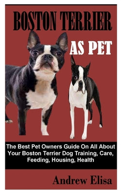 Boston Terrier as Pet: The Best Pet Owners Guide On All About Your Boston Terrier Dog Training, Care, Feeding, Housing, Health