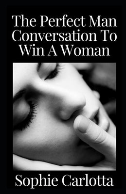 The Perfect Man Conversation To Win A Woman: The Practical Men's Guide to Approach and Attract Women with Text: Dirty Secrets to Seduce, Flirt, Win wi