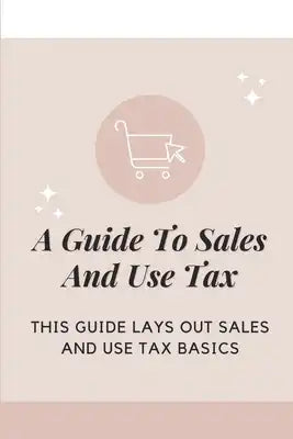 A Guide To Sales And Use Tax: This Guide Lays Out Sales And Use Tax Basics: Sales & Use Tax Guide For Businesses