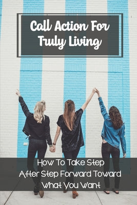 Call Action For Truly Living: How To Take Step After Step Forward Toward What You Want: Keep Moving Forward In Your Life