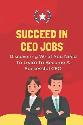 Succeed In CEO Jobs: Discovering What You Need To Learn To Become A Successful CEO: How To Understand The Job Of The Ceo