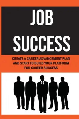 Job Success: Create A Career Advancement Plan And Start To Build Your Platform For Career Success: How To Achieve Career Advancemen