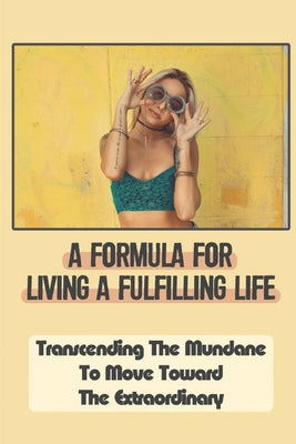 A Formula For Living A Fulfilling Life: Transcending The Mundane To Move Toward The Extraordinary: Basic Rules For A Fulfilling Life