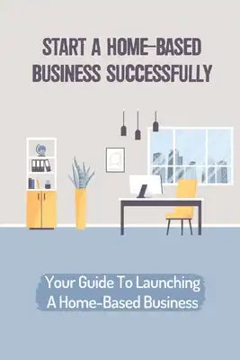 Start A Home-Based Business Successfully: Your Guide To Launching A Home-Based Business: Ideas Business From Home