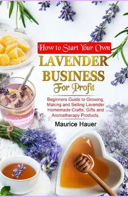 How to Start Your Own Lavender Business for Profit: Beginners Guide to Growing, Making and Selling Lavender Homemade Crafts, Gifts and Aromatherapy Pr
