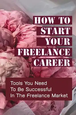 How To Start Your Freelance Career: Tools You Need To Be Successful In The Freelance Market: Freelance Market