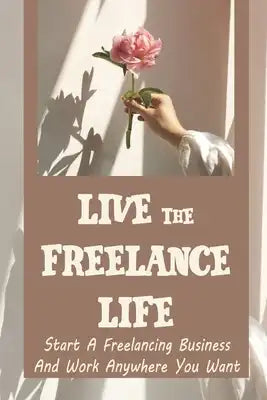Live The Freelance Life: Start A Freelancing Business And Work Anywhere You Want: Create A Strong Online Presence And Portfolio