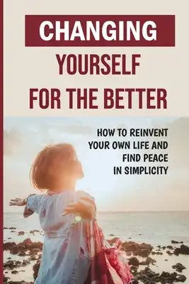 Changing Yourself For The Better: How To Reinvent Your Own Life And Find Peace In Simplicity: How To Reinvent Yourself Physically