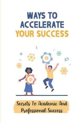 Ways To Accelerate Your Success: Secrets To Academic And Professional Success: Secrets To Academic And Professional Success