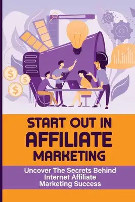 Start Out In Affiliate Marketing: Uncover The Secrets Behind Internet Affiliate Marketing Success: The Step-By-Step Beginner'S Guide