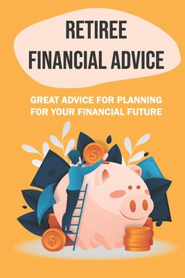 Retiree Financial Advice: Great Advice For Planning For Your Financial Future: Planning For The Future Financially