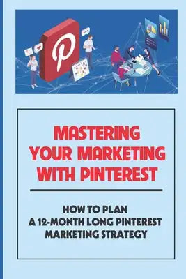 Mastering Your Marketing With Pinterest: How To Plan A 12-Month Long Pinterest Marketing Strategy: Ways To Booar Your Google Results