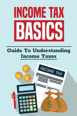 Income Tax Basics: Guide To Understanding Income Taxes: Guide To Pay Much Less In Taxes