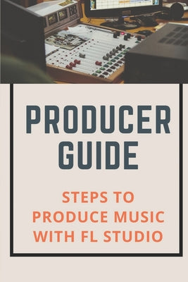 Producer Guide: Steps To Produce Music With FL Studio: Fl Studio Music Production