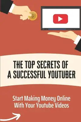 The Top Secrets Of A Successful Youtuber: Start Making Money Online With Your Youtube Videos: Build The Business Of Your Dreams