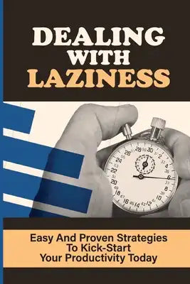 Dealing With Laziness: Easy And Proven Strategies To Kick-Start Your Productivity Today: How To Beat Procrastination