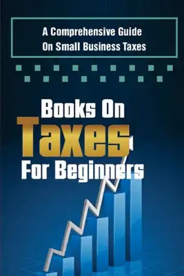 Books On Taxes For Beginners: A Comprehensive Guide On Small Business Taxes: How To Pay Taxes For Beginners