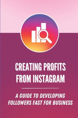 Creating Profits From Instagram: A Guide To Developing Followers Fast For Business: Increase Following